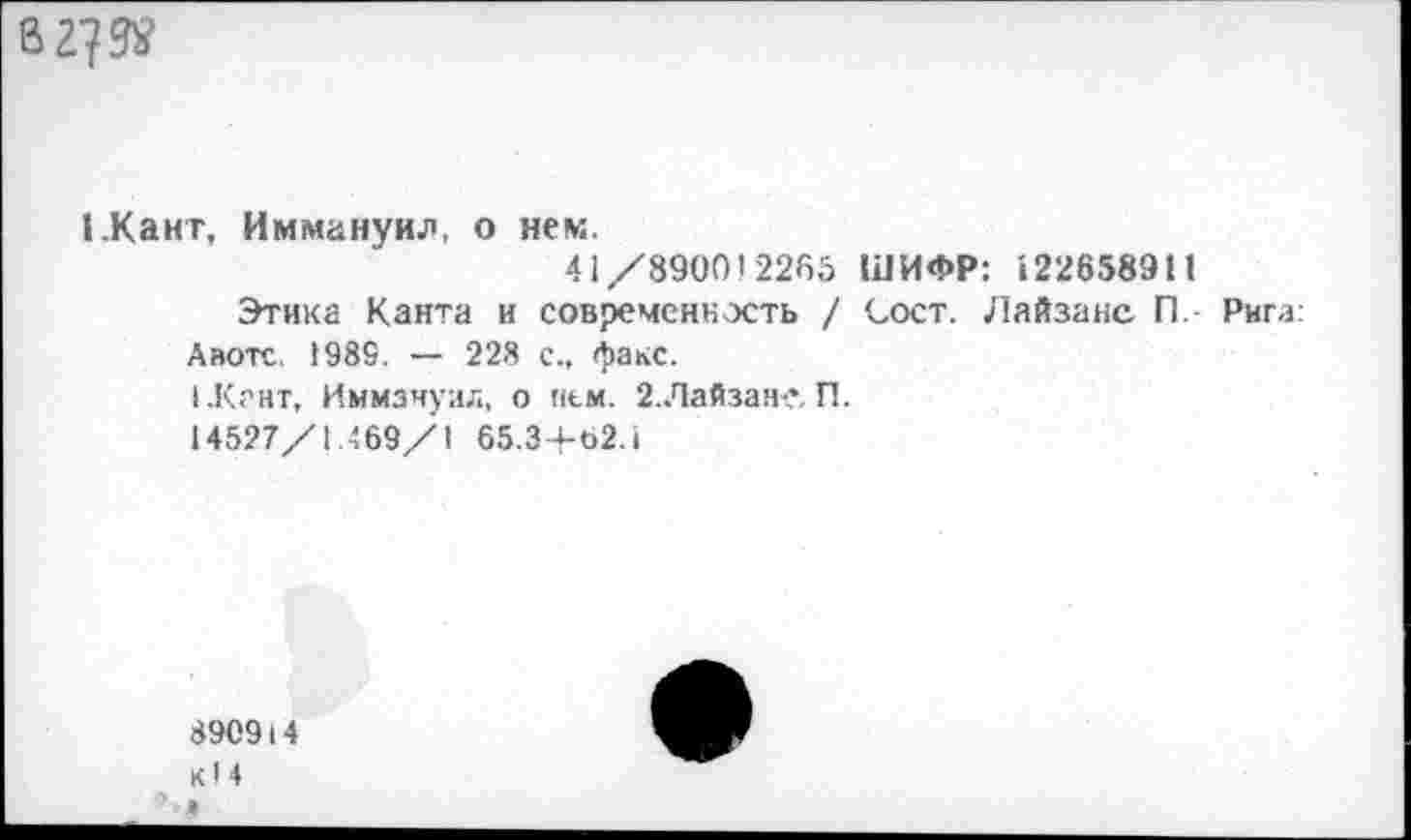 ﻿В 27
ГКант, Иммануил, о нем.
41/890012285 ШИФР: 122658911
Этика Канта и современность / Сост. Лайзанс П. Рига: Авотс 1989. — 228 с., факс.
1.К?нт, Иммануил, о нем. 2. Лайзам?. П.
14527/1.469/1 65.3+62.1
8909I4 кН